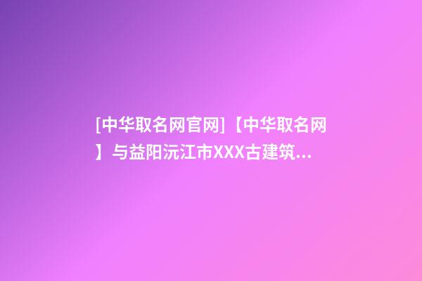 [中华取名网官网]【中华取名网】与益阳沅江市XXX古建筑工程有限公司签约-第1张-公司起名-玄机派